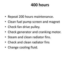 400 hours
• Repeat 200 hours maintenance.
• Clean fuel pump screen and magnet
• Check fan drive pulley.
• Check generator and cranking motor.
• Steam and clean radiator fins.
• Check and clean radiator fins
• Change cooling fluid.
 