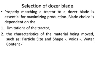 Selection of dozer blade
• Properly matching a tractor to a dozer blade is
essential for maximizing production. Blade choice is
dependent on the
1. limitations of the tractor,
2. the characteristics of the material being moved,
such as: Particle Size and Shape -. Voids -. Water
Content -
 