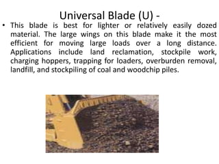 Universal Blade (U) -
• This blade is best for lighter or relatively easily dozed
material. The large wings on this blade make it the most
efficient for moving large loads over a long distance.
Applications include land reclamation, stockpile work,
charging hoppers, trapping for loaders, overburden removal,
landfill, and stockpiling of coal and woodchip piles.
 