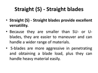 Straight (S) - Straight blades
• Straight (S) - Straight blades provide excellent
versatility.
• Because they are smaller than SU- or U-
blades, they are easier to maneuver and can
handle a wider range of materials.
• S-blades are more aggressive in penetrating
and obtaining a blade load, plus they can
handle heavy material easily.
 