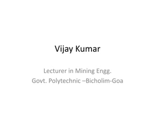 Vijay Kumar
Lecturer in Mining Engg.
Govt. Polytechnic –Bicholim-Goa
 