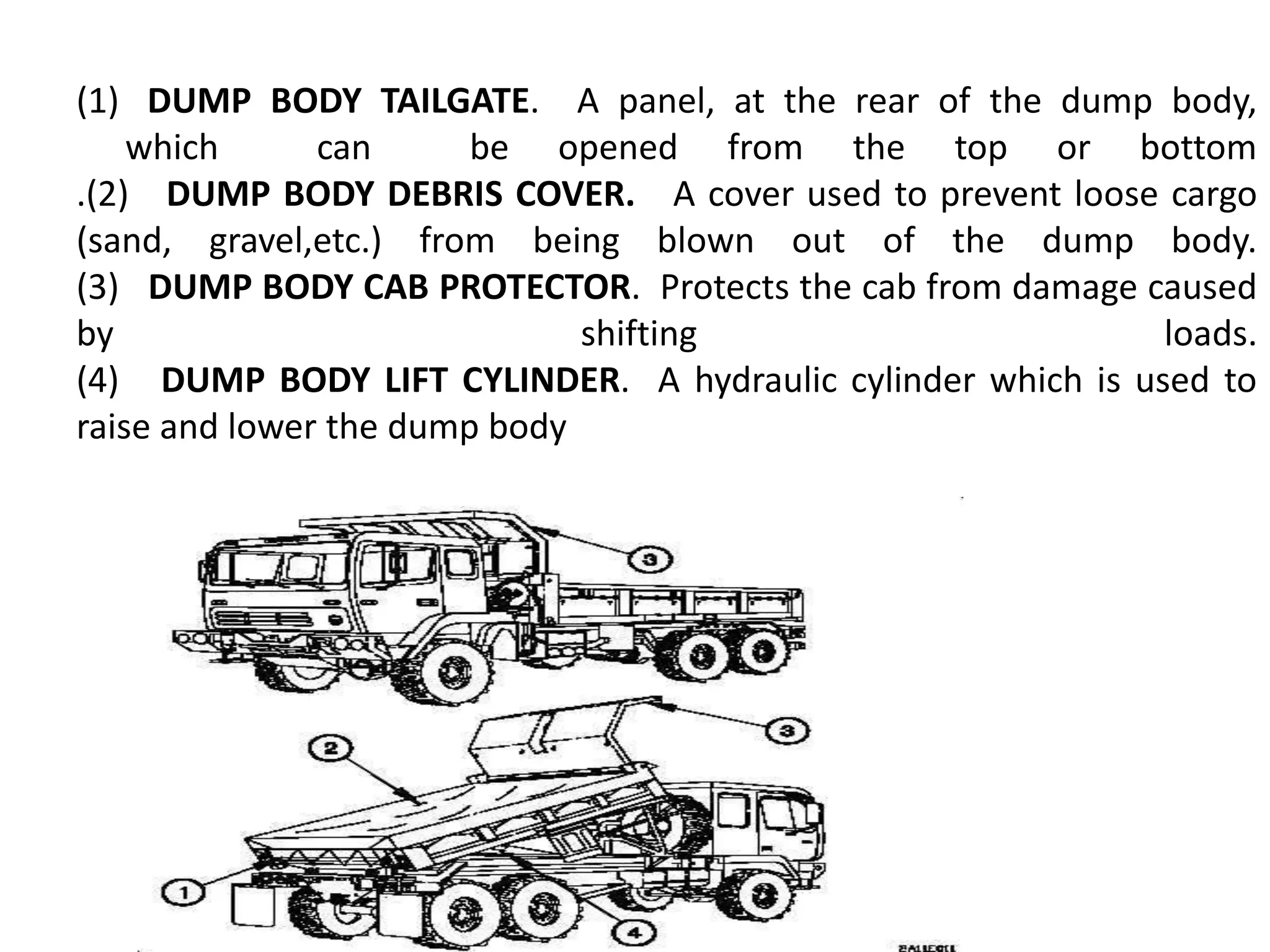 (1) DUMP BODY TAILGATE. A panel, at the rear of the dump body,
which can be opened from the top or bottom
.(2) DUMP BODY DEBRIS COVER. A cover used to prevent loose cargo
(sand, gravel,etc.) from being blown out of the dump body.
(3) DUMP BODY CAB PROTECTOR. Protects the cab from damage caused
by shifting loads.
(4) DUMP BODY LIFT CYLINDER. A hydraulic cylinder which is used to
raise and lower the dump body
 