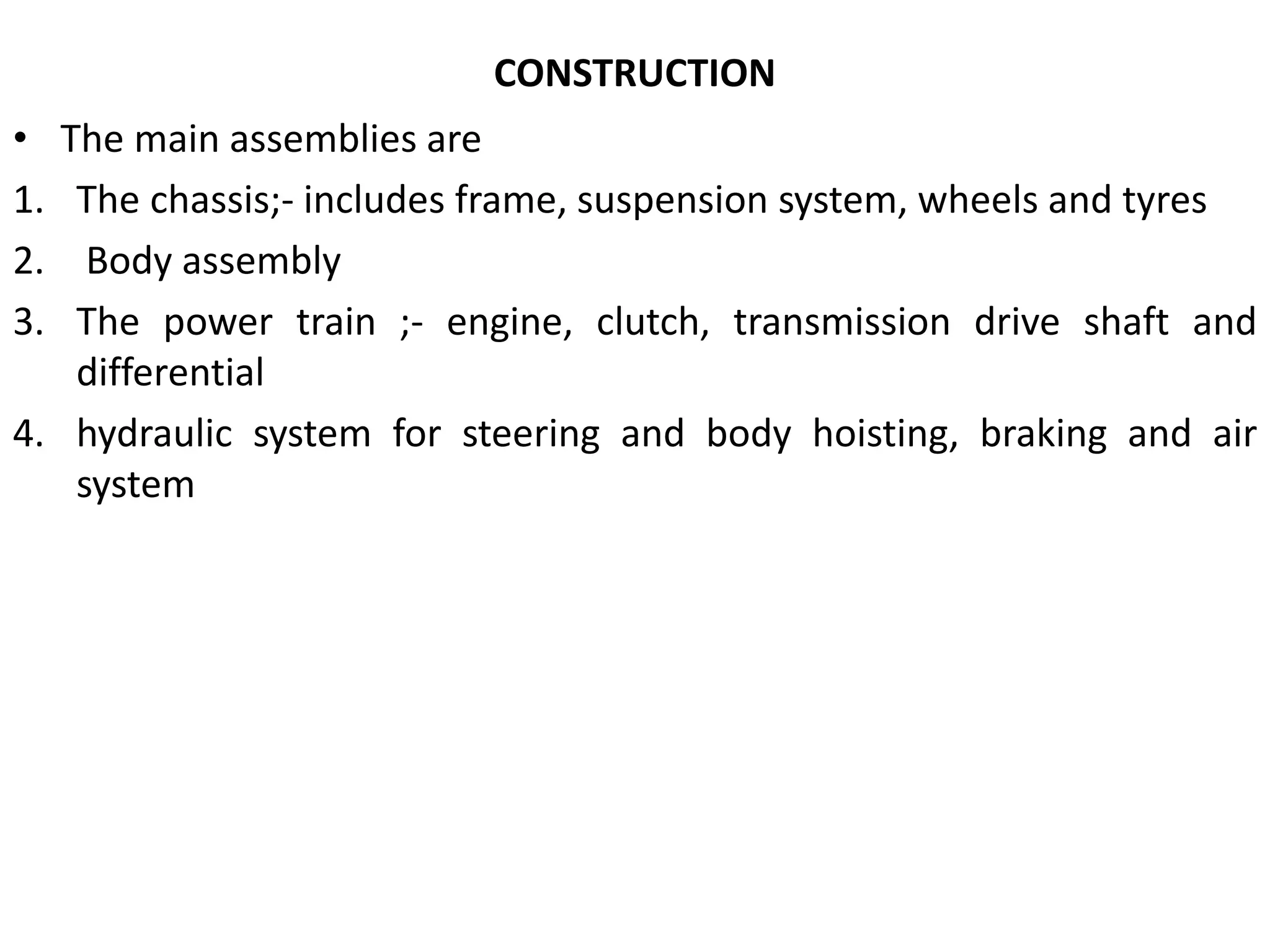 CONSTRUCTION
• The main assemblies are
1. The chassis;- includes frame, suspension system, wheels and tyres
2. Body assembly
3. The power train ;- engine, clutch, transmission drive shaft and
differential
4. hydraulic system for steering and body hoisting, braking and air
system
 