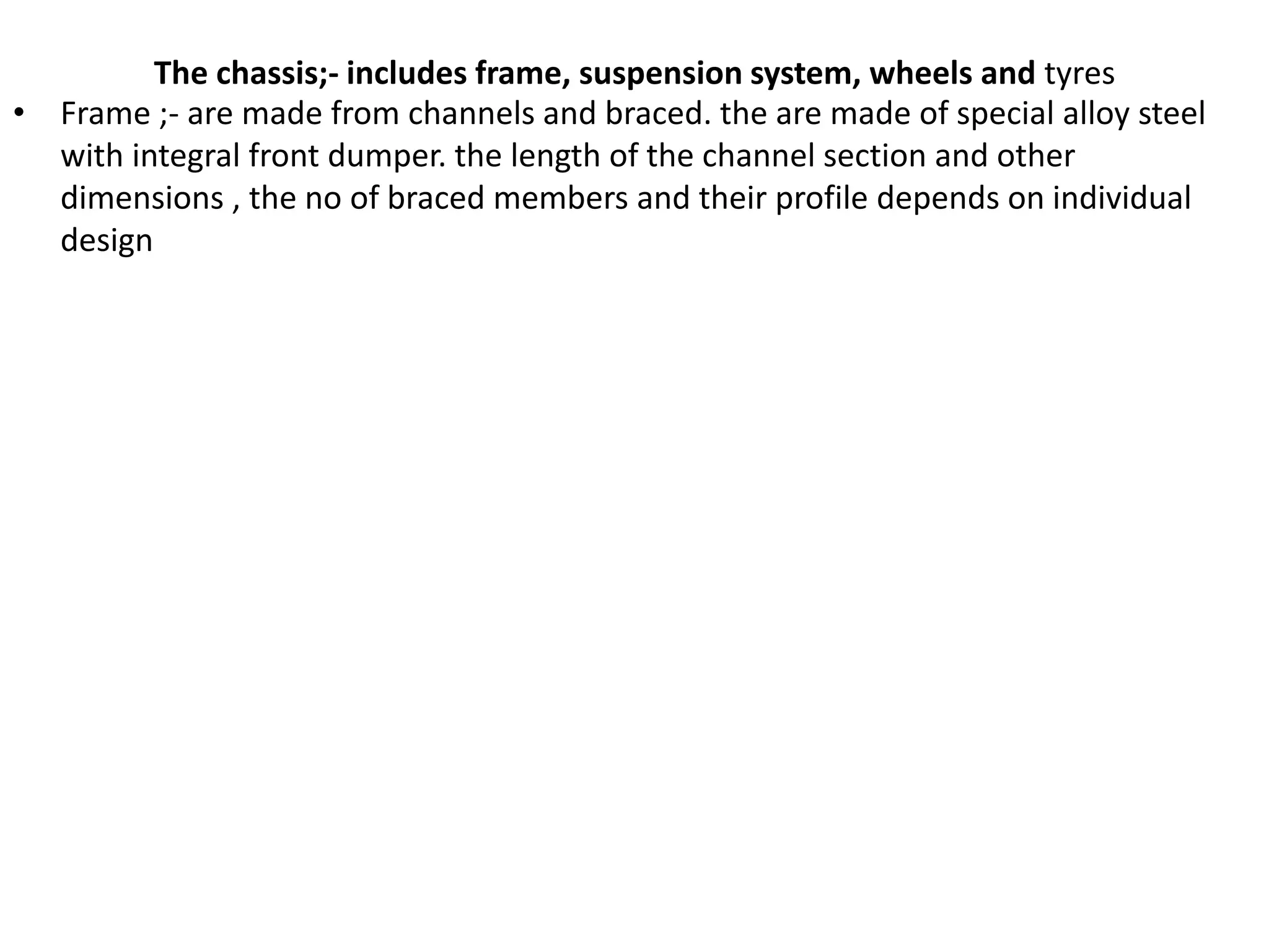 The chassis;- includes frame, suspension system, wheels and tyres
• Frame ;- are made from channels and braced. the are made of special alloy steel
with integral front dumper. the length of the channel section and other
dimensions , the no of braced members and their profile depends on individual
design
 
