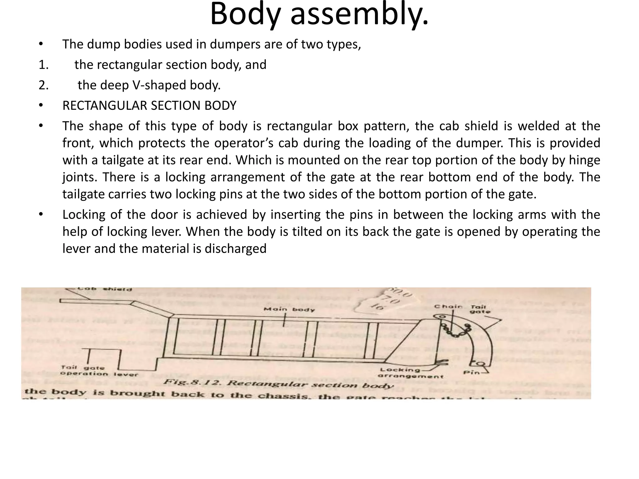 Body assembly.
• The dump bodies used in dumpers are of two types,
1. the rectangular section body, and
2. the deep V-shaped body.
• RECTANGULAR SECTION BODY
• The shape of this type of body is rectangular box pattern, the cab shield is welded at the
front, which protects the operator’s cab during the loading of the dumper. This is provided
with a tailgate at its rear end. Which is mounted on the rear top portion of the body by hinge
joints. There is a locking arrangement of the gate at the rear bottom end of the body. The
tailgate carries two locking pins at the two sides of the bottom portion of the gate.
• Locking of the door is achieved by inserting the pins in between the locking arms with the
help of locking lever. When the body is tilted on its back the gate is opened by operating the
lever and the material is discharged
 