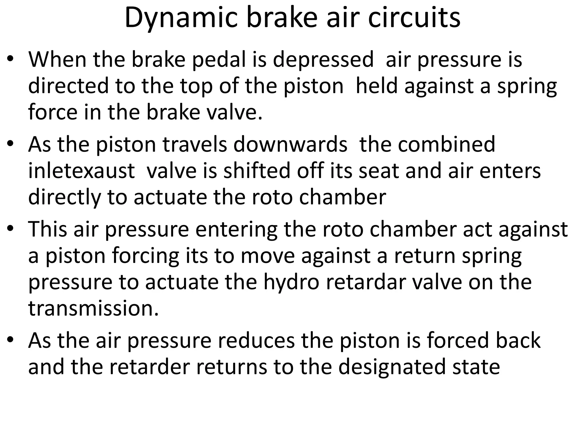 Dynamic brake air circuits
• When the brake pedal is depressed air pressure is
directed to the top of the piston held against a spring
force in the brake valve.
• As the piston travels downwards the combined
inletexaust valve is shifted off its seat and air enters
directly to actuate the roto chamber
• This air pressure entering the roto chamber act against
a piston forcing its to move against a return spring
pressure to actuate the hydro retardar valve on the
transmission.
• As the air pressure reduces the piston is forced back
and the retarder returns to the designated state
 
