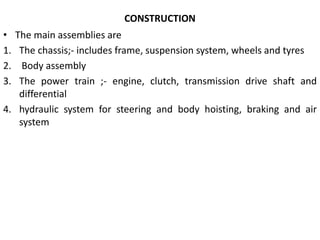 CONSTRUCTION
• The main assemblies are
1. The chassis;- includes frame, suspension system, wheels and tyres
2. Body assembly
3. The power train ;- engine, clutch, transmission drive shaft and
differential
4. hydraulic system for steering and body hoisting, braking and air
system
 