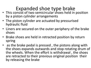Expanded shoe type brake
• This consist of two semicircular shoes held in position
by a piston cylinder arrangements
• The piston cylinder are actuated by pressurised
hydraulic fluid
• Liners are secured on the outer periphery of the brake
shoes
• Brake shoes are held in retracted position by return
spring
• as the brake pedal is pressed , the pistons along with
the shoes expands outwards and stop rotating drum of
the wheels. When the effort is withdrawal , the shoes
are retracted to their previous original position their
by releasing the brake
 