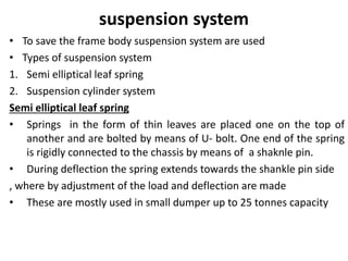 suspension system
• To save the frame body suspension system are used
• Types of suspension system
1. Semi elliptical leaf spring
2. Suspension cylinder system
Semi elliptical leaf spring
• Springs in the form of thin leaves are placed one on the top of
another and are bolted by means of U- bolt. One end of the spring
is rigidly connected to the chassis by means of a shaknle pin.
• During deflection the spring extends towards the shankle pin side
, where by adjustment of the load and deflection are made
• These are mostly used in small dumper up to 25 tonnes capacity
 