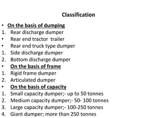 Classification
• On the basis of dumping
1. Rear discharge dumper
• Rear end tractor trailer
• Rear end truck type dumper
1. Side discharge dumper
2. Bottom discharge dumper
• On the basis of frame
1. Rigid frame dumper
2. Articulated dumper
• On the basis of capacity
1. Small capacity dumper;- up to 50 tonnes
2. Medium capacity dumper;- 50- 100 tonnes
3. Large capacity dumper;- 100-250 tonnes
4. Giant dumper; more than 250 tonnes
 