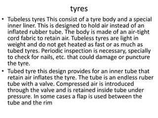 tyres
• Tubeless tyres This consist of a tyre body and a special
inner liner. This is designed to hold air instead of an
inflated rubber tube. The body is made of an air-tight
cord fabric to retain air. Tubeless tyres are light in
weight and do not get heated as fast or as much as
tubed tyres. Periodic inspection is necessary, specially
to check for nails, etc. that could damage or puncture
the tyre.
• Tubed tyre this design provides for an inner tube that
retain air inflates the tyre. The tube is an endless ruber
tube with a valve. Compressed air is introduced
through the valve and is retained inside tube under
pressure. In some cases a flap is used between the
tube and the rim
 