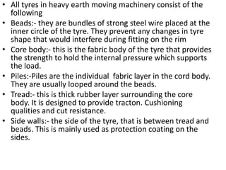 • All tyres in heavy earth moving machinery consist of the
following
• Beads:- they are bundles of strong steel wire placed at the
inner circle of the tyre. They prevent any changes in tyre
shape that would interfere during fitting on the rim
• Core body:- this is the fabric body of the tyre that provides
the strength to hold the internal pressure which supports
the load.
• Piles:-Piles are the individual fabric layer in the cord body.
They are usually looped around the beads.
• Tread:- this is thick rubber layer surrounding the core
body. It is designed to provide tracton. Cushioning
qualities and cut resistance.
• Side walls:- the side of the tyre, that is between tread and
beads. This is mainly used as protection coating on the
sides.
 