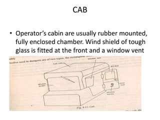 CAB
• Operator’s cabin are usually rubber mounted,
fully enclosed chamber. Wind shield of tough
glass is fitted at the front and a window vent
and door is placed at the side. It is usually
placed at the front left hand side of the
vehicle
 