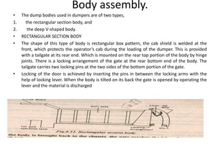 Body assembly.
• The dump bodies used in dumpers are of two types,
1. the rectangular section body, and
2. the deep V-shaped body.
• RECTANGULAR SECTION BODY
• The shape of this type of body is rectangular box pattern, the cab shield is welded at the
front, which protects the operator’s cab during the loading of the dumper. This is provided
with a tailgate at its rear end. Which is mounted on the rear top portion of the body by hinge
joints. There is a locking arrangement of the gate at the rear bottom end of the body. The
tailgate carries two locking pins at the two sides of the bottom portion of the gate.
• Locking of the door is achieved by inserting the pins in between the locking arms with the
help of locking lever. When the body is tilted on its back the gate is opened by operating the
lever and the material is discharged
 