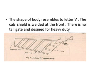 • The shape of body resembles to letter V . The
cab shield is welded at the front . There is no
tail gate and desined for heavy duty
• Made of high tensile steel
• The bottom plate thickness is approximately
16 mm and side and front wall 10mm
thickness
 