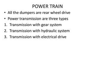 POWER TRAIN
• All the dumpers are rear wheel drive
• Power transmission are three types
1. Transmission with gear system
2. Transmission with hydraulic system
3. Transmission with electrical drive
 