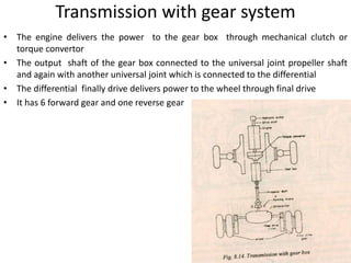 Transmission with gear system
• The engine delivers the power to the gear box through mechanical clutch or
torque convertor
• The output shaft of the gear box connected to the universal joint propeller shaft
and again with another universal joint which is connected to the differential
• The differential finally drive delivers power to the wheel through final drive
• It has 6 forward gear and one reverse gear
 