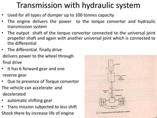 Transmission with hydraulic system
• Used for all types of dumper up to 100 tonnes capacity
• The engine delivers the power to the torque convertor and hydraulic
transmission system
• The output shaft of the torque convertor connected to the universal joint
propeller shaft and again with another universal joint which is connected to
the differential
• The differential finally drive
delivers power to the wheel through
final drive
• It has 6 forward gear and one
reverse gear
• Due to presence of Torque convertor
The vehicle can accelerate and
decelerated
• automatic shifting gear
• Trans mission subjected to less shift
Shock there by increase life of engine
 