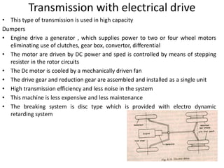 Transmission with electrical drive
• This type of transmission is used in high capacity
Dumpers
• Engine drive a generator , which supplies power to two or four wheel motors
eliminating use of clutches, gear box, convertor, differential
• The motor are driven by DC power and sped is controlled by means of stepping
resister in the rotor circuits
• The Dc motor is cooled by a mechanically driven fan
• The drive gear and reduction gear are assembled and installed as a single unit
• High transmission efficiency and less noise in the system
• This machine is less expensive and less maintenance
• The breaking system is disc type which is provided with electro dynamic
retarding system
 