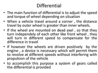 Differential
• The main function of differential is to adjust the speed
and torque of wheel depending on situation
• When a vehicle travel around a corner , the distance
travel by outer wheel is greater than inner wheels.
• If the wheel are mounted on dead axel , so that they
turn independely of each other like front wheel , they
will turn in different speed to compensate for the
difference in travel
• If however the wheels are driven positively by the
engine , a device is necessary which will permit them
to revolve at different speeds without interfering with
propulsion of the vehicle
• to accomplish this purpose a system of gears called
the differential is provided
 
