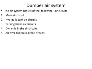 Dumper air system
• The air system consist of the following air circuits
1. Main air circuit
2. Hydraulic tank air circuits
3. Parking brake air circuits
4. Dynamic brake air circuits
5. Air over hydraulic brake circuits
 