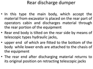 • In this type the main body, which accept the
material from excavator is placed on the rear part of
operators cabin and discharges material through
the rear portion of the equipment
• Rear end body is tilted on the rear side by means of
telescopic types hydraulic jacks,
• upper end of which are fitted to the bottom of the
body while lower ends are attached to the chasis of
the equipment
• The rear end after discharging material returns to
its original position on retracting telescopic jacks
Rear discharge dumper
 