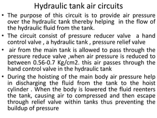 Hydraulic tank air circuits
• The purpose of this circuit is to provide air pressure
over the hydraulic tank thereby helping in the flow of
the hydraulic fluid from the tank.
• The circuit consist of pressure reducer valve a hand
control valve , a hydraulic tank , pressure relief valve
• air from the main tank is allowed to pass through the
pressure reduce valve ,when air pressure is reduced to
between 0.56-0.7 Kg/cm2. this air passes through the
hand control valve in the hydraulic tank
• During the hoisting of the main body air pressure help
in discharging the fluid from the tank to the hoist
cylinder . When the body is lowered the fluid reenters
the tank, causing air to compressed and then escape
through relief valve within tanks thus preventing the
buildup of pressure
 