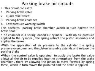 Parking brake air circuits
• This circuit consist of
1. Parking brake valve
2. Quick relief valve
3. Parking brake chamber
4. Low pressure warning switch
This operates parking brake chamber ,which in turn operate the
brake shoe.
•The chamber is a spring loaded air cylinder . With no air pressure
applied to the cylinder , the spring retract the piston assembly and
applies the brake.
•With the application of air pressure to the cylinder the spring
pressure overcome and the piston assembly extends and release the
parking brake
•When the control valve is operated to apply the brake the value
allows all the air to be expelled into the atmosphere from the brake
chamber , there by allowing the pinion to move forward by spring
force , which in turn moves the push rod and the brake is applied
 