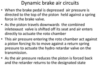 Dynamic brake air circuits
• When the brake pedal is depressed air pressure is
directed to the top of the piston held against a spring
force in the brake valve.
• As the piston travels downwards the combined
inletexaust valve is shifted off its seat and air enters
directly to actuate the roto chamber
• This air pressure entering the roto chamber act against
a piston forcing its to move against a return spring
pressure to actuate the hydro retardar valve on the
transmission.
• As the air pressure reduces the piston is forced back
and the retarder returns to the designated state
 