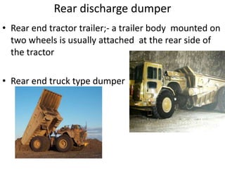• Rear end tractor trailer;- a trailer body mounted on
two wheels is usually attached at the rear side of
the tractor
• Rear end truck type dumper
Rear discharge dumper
 