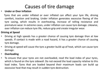 Causes of tire damage
• Under or Over Inflation
Tyres that are under inflated or over inflated can affect your tyre life, driving
comfort, traction and braking. Under inflation generates excessive flexing of the
tyre casing, which results in overheating, increase of rolling resistance and
premature wear. In extreme cases, under inflation can cause tyre damage. Likewise,
over inflation can reduce tyre life, reduce grip and create irregular wear.
Driving at Speed
• Driving at high speeds has a greater chance of causing tyre damage than at low
speeds. If contact is made with a road hazard, it has a greater chance of causing
tyre damage.
• Driving at speed will cause the tyre a greater build up of heat, which can cause tyre
damage.
• Overloading
• To ensure that your tyres are not overloaded, read the load index of your tyres,
which is found on the tyre sidewall. Do not exceed the load capacity relative to this
load index. Tyres that are loaded beyond their maximum loads can build up
excessive heat that may result in sudden tyre destruction.
 