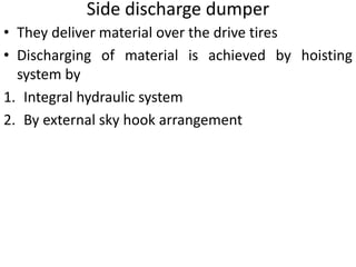 Side discharge dumper
• They deliver material over the drive tires
• Discharging of material is achieved by hoisting
system by
1. Integral hydraulic system
2. By external sky hook arrangement
 