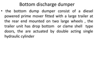 Bottom discharge dumper
• the bottom dump dumper consist of a diesel
powered prime mover fitted with a large trailer at
the rear end mounted on two large wheels , the
trailer unit has drop bottom or clame shell type
doors, the are actuated by double acting single
hydraulic cylinder
 