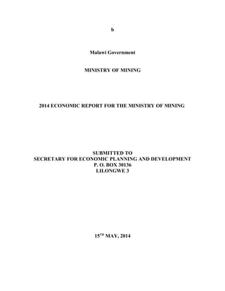 b
Malawi Government
MINISTRY OF MINING
2014 ECONOMIC REPORT FOR THE MINISTRY OF MINING
SUBMITTED TO
SECRETARY FOR ECONOMIC PLANNING AND DEVELOPMENT
P. O. BOX 30136
LILONGWE 3
15TH
MAY, 2014
 