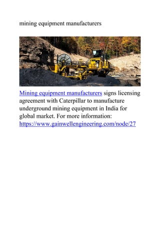mining equipment manufacturers
Mining equipment manufacturers signs licensing
agreement with Caterpillar to manufacture
underground mining equipment in India for
global market. For more information:
https://www.gainwellengineering.com/node/27
 