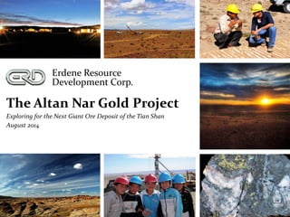 Erdene Resource
Development Corp.
The Altan Nar Gold Project
Exploring for the Next Giant Ore Deposit of the Tian Shan
August 2014
 
