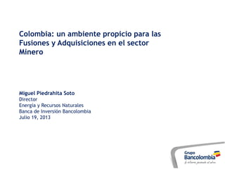 Colombia: un ambiente propicio para las
Fusiones y Adquisiciones en el sector
Minero
Miguel Piedrahita Soto
Director
Energía y Recursos Naturales
Banca de Inversión Bancolombia
Julio 19, 2013
 