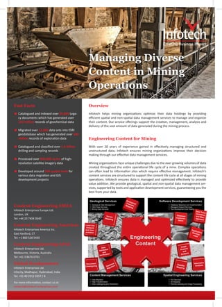 Managing Diverse
                                                  Content in Mining
                                                  Operations
Fast Facts                                        Overview
< Catalogued and indexed over 85,000 Lega-        Infotech helps mining organizations optimize their data holdings by providing
  cy documents which has generated over           efficient spatial and non-spatial data management services to manage and organize
  150 million records of geochemical data         their content. Our service offerings support the creation, management, analysis and
                                                  delivery of the vast amount of data generated during the mining process.
< Migrated over 12,000 data sets into ESRI
  geodatabase which has generated over 100
  million records of exploration data             Engineering Content for Mining
< Catalogued and classified over 1.6 billion      With over 20 years of experience gained in effectively managing structured and
  drilling and sampling records                   unstructured data, Infotech ensures mining organizations improve their decision
                                                  making through our effective data management services.
< Processed over 850,000 sq km of high-
  resolution satellite imagery data               Mining organizations face unique challenges due to the ever growing volumes of data
                                                  created throughout the entire operational life cycle of a mine. Complex operations
< Developed around 500 spatial tools for          can often lead to information silos which require effective management. Infotech‘s
  various data migration and GIS                  content services are structured to support the content life cycle at all stages of mining
  development projects                            operations. Infotech ensures data is managed and optimized effectively to provide
                                                  value addition. We provide geological, spatial and non-spatial data management ser-
                                                  vices, supported by tools and application development services, guaranteeing you the
                                                  best from your data.

                                                                                         Geo
                                                                                             l
                                                                                         The ogical
                                                                                            m
Content Engineering EMEA                            Geological Data Management
                                                    O&G Data Services
                                                                                         Map atic
                                                                                            pin
                                                                                                g
                                                                                                               Database Migration and Implementation
                                                                                                               Managed Support Services
                                                    Mining Data Services                                      Tool Development and Testing
Infotech Enterprises Europe Ltd.                                                                                                             Data T
                                                                                                                                                   ran
London, UK                                                                                                                                   formati s-
                                                                                                                       Database                      on
                                                                      Terrain                                                                and M
                                                                                                                      Implemen-                    an-
Tel: +44 20 7404 0640                                                Mappin
                                                                            g                                           tation
                                                                                                                                             ageme
                                                                                                                                                    nt


Content Engineering Americas                   Land Use
                                                Analysis
Infotech Enterprises America Inc.              and Inter-                                                                               App
                                                                                                                                            lic
                                               pretation                                                                                Dev ation
East Hartford, CT                                                                                                                           elo
                                                                                                                                         men p-
                                                                                                                                               t
Tel: +1 860 528 5430

Content Engineering APAC
                                                                Data                                                       Image
Infotech Enterprises Ltd.                                            tion                                                  Proces
                                                                                                                                  s
                                                              Valida                                                         and
Melbourne, Victoria, Australia                                    and
                                                                      ation                                                Analys
                                                                                                                                  is
                                                              Verific
Tel: +61 3 8676 0701

Global Headquarters                             Document
                                                                           aba
                                                                               se                                      Satellit
                                                                                                                                           Volumetric
                                                                                                                                            Analysis
                                               Cataloguing             Dat ration                                      Mappin
                                                                                                                                e
Infotech Enterprises Ltd.                                               M ig                                                   g

Infocity, Madhapur, Hyderabad, India
Tel: +91 40 2311 0357 / 8
                                                    Data Migration                                            GIS Services
For more information, contact us at:                Data Transformation
                                                    Data Cataloguing and Distribution
                                                                                                               3D Mapping
                                                                                                               Remote Sensing and Image Processing
content@infotech-enterprises.com
 