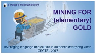 MINING FOR
(elementary)
GOLD
leveraging language and culture in authentic #earlylang video
CSCTFL 2017
a project of musicuentos.com
 