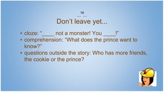 Don’t leave yet...
▪ cloze: “____ not a monster! You ____!”
▪ comprehension: “What does the prince want to
know?”
▪ questions outside the story: Who has more friends,
the cookie or the prince?
19
 