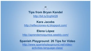 Tips from Bryan Kandel
http://bit.ly/2cghkQ9
Elena López
http://aprendemosjuntos.weebly.com/
Kara Jacobs
http://reflecciones-kj.blogspot.com/
26
Spanish Playground: 26 Tips for Video
http://www.spanishplayground.net/video-
activities-language-class/
 