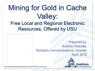 Mining for Gold in Cache
               Valley:
          Free Local and Regional Electronic
             Resources, Offered by USU

                                                                         Prepared by:
                                                                    Andrew Wesolek,
                                                    Scholarly Communications Librarian
                                                                           April, 2012


http://upload.wikimedia.org/wikipedia/commons/7/74/Gold_prospector.jpg
 