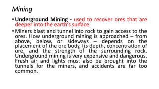 Mining
• Underground Mining - used to recover ores that are
deeper into the earth’s surface.
• Miners blast and tunnel into rock to gain access to the
ores. How underground mining is approached – from
above, below, or sideways – depends on the
placement of the ore body, its depth, concentration of
ore, and the strength of the surrounding rock.
Underground mining is very expensive and dangerous.
Fresh air and lights must also be brought into the
tunnels for the miners, and accidents are far too
common.
 