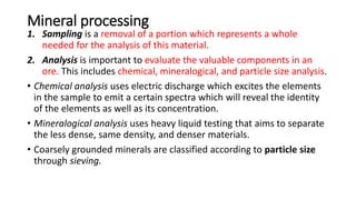 Mineral processing
1. Sampling is a removal of a portion which represents a whole
needed for the analysis of this material.
2. Analysis is important to evaluate the valuable components in an
ore. This includes chemical, mineralogical, and particle size analysis.
• Chemical analysis uses electric discharge which excites the elements
in the sample to emit a certain spectra which will reveal the identity
of the elements as well as its concentration.
• Mineralogical analysis uses heavy liquid testing that aims to separate
the less dense, same density, and denser materials.
• Coarsely grounded minerals are classified according to particle size
through sieving.
 