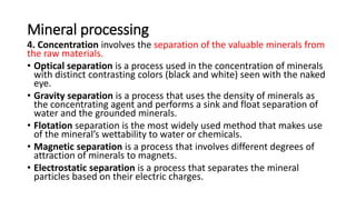 Mineral processing
4. Concentration involves the separation of the valuable minerals from
the raw materials.
• Optical separation is a process used in the concentration of minerals
with distinct contrasting colors (black and white) seen with the naked
eye.
• Gravity separation is a process that uses the density of minerals as
the concentrating agent and performs a sink and float separation of
water and the grounded minerals.
• Flotation separation is the most widely used method that makes use
of the mineral’s wettability to water or chemicals.
• Magnetic separation is a process that involves different degrees of
attraction of minerals to magnets.
• Electrostatic separation is a process that separates the mineral
particles based on their electric charges.
 