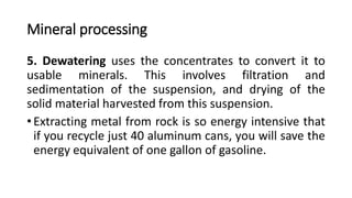 Mineral processing
5. Dewatering uses the concentrates to convert it to
usable minerals. This involves filtration and
sedimentation of the suspension, and drying of the
solid material harvested from this suspension.
• Extracting metal from rock is so energy intensive that
if you recycle just 40 aluminum cans, you will save the
energy equivalent of one gallon of gasoline.
 