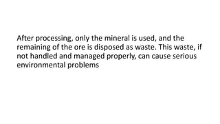 After processing, only the mineral is used, and the
remaining of the ore is disposed as waste. This waste, if
not handled and managed properly, can cause serious
environmental problems
 