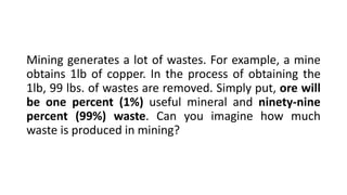 Mining generates a lot of wastes. For example, a mine
obtains 1lb of copper. In the process of obtaining the
1lb, 99 lbs. of wastes are removed. Simply put, ore will
be one percent (1%) useful mineral and ninety-nine
percent (99%) waste. Can you imagine how much
waste is produced in mining?
 