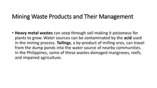 Mining Waste Products and Their Management
• Heavy metal wastes can seep through soil making it poisonous for
plants to grow. Water sources can be contaminated by the acid used
in the mining process. Tailings, a by-product of milling ores, can travel
from the dump ponds into the water source of nearby communities.
In the Philippines, some of these wastes damaged mangroves, reefs,
and impaired agriculture.
 