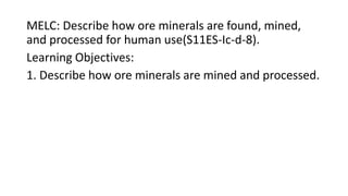 MELC: Describe how ore minerals are found, mined,
and processed for human use(S11ES-Ic-d-8).
Learning Objectives:
1. Describe how ore minerals are mined and processed.
 